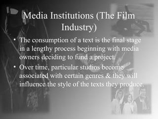 Media Institutions (The Film Industry) The consumption of a text is the final stage in a lengthy process beginning with media owners deciding to fund a project. Over time, particular studios become associated with certain genres & they will influence the style of the texts they produce. 
