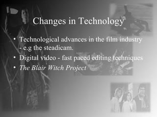 Changes in Technology Technological advances in the film industry - e.g the steadicam. Digital video - fast paced editing techniques The Blair Witch Project 