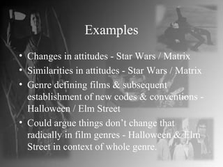 Examples Changes in attitudes - Star Wars / Matrix Similarities in attitudes - Star Wars / Matrix Genre defining films & subsequent establishment of new codes & conventions - Halloween / Elm Street Could argue things don’t change that radically in film genres - Halloween & Elm Street in context of whole genre. 