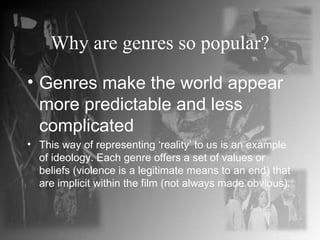Why are genres so popular? Genres make the world appear more predictable and less complicated This way of representing ‘reality’ to us is an example of ideology. Each genre offers a set of values or beliefs (violence is a legitimate means to an end) that are implicit within the film (not always made obvious). 