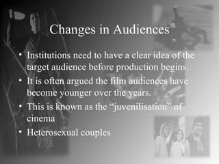 Changes in Audiences Institutions need to have a clear idea of the target audience before production begins. It is often argued the film audiences have become younger over the years. This is known as the “juvenilisation” of cinema Heterosexual couples 