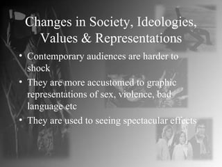 Changes in Society, Ideologies, Values & Representations Contemporary audiences are harder to shock They are more accustomed to graphic representations of sex, violence, bad language etc They are used to seeing spectacular effects 