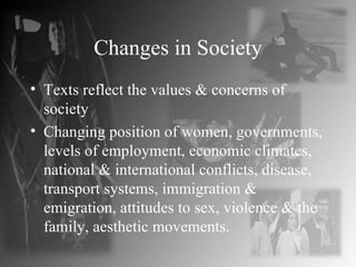 Changes in Society Texts reflect the values & concerns of society Changing position of women, governments, levels of employment, economic climates, national & international conflicts, disease, transport systems, immigration & emigration, attitudes to sex, violence & the family, aesthetic movements. 