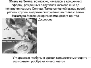Жизнь на Земле, возможно, началась в крошечных сферах, рождённых в глубинах космоса ещё до появления самого Солнца. Таков основной вывод новой работы группы американских учёных во главе с Кейко Накамура-Мессенджер из космического центра Джонсона Углеродные глобулы в срезах канадского метеорита —  возможные прообразы живых клеток  