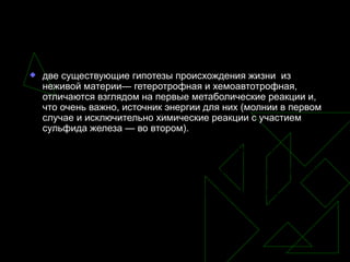две существующие гипотезы происхождения жизни  из неживой материи— гетеротрофная и хемоавтотрофная, отличаются взглядом на первые метаболические реакции и, что очень важно, источник энергии для них (молнии в первом случае и исключительно химические реакции с участием сульфида железа — во втором).  Как и ряд других древних бактерий, недавно открытая бактерия  Methanosarcina acetivorans   может синтезировать метан,используя в качестве одного из компонентов  сырья монооксид углерода. Однако американские учёные открыли, что этот микроб также может  сделать из угарного газа ацетат (уксус).  