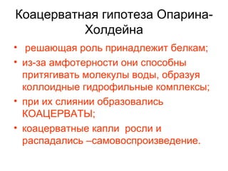 Коацерватная гипотеза Опарина-Холдейна решающая роль принадлежит белкам; из-за амфотерности они способны притягивать молекулы воды, образуя коллоидные гидрофильные комплексы; при их слиянии образовались КОАЦЕРВАТЫ; коацерватные капли  росли и распадались –самовоспроизведение. 