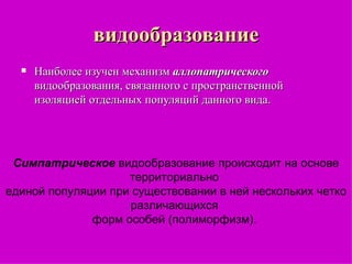 видообразование Наиболее изучен механизм  аллопатрического  видообразования, связанного с пространственной изоляцией отдельных популяций данного вида.  Симпатрическое  видообразование происходит на основе территориально  единой популяции при существовании в ней нескольких четко различающихся  форм особей (полиморфизм).  