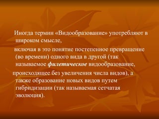 Иногда термин «Видообразование» употребляют в широком смысле,  включая в это понятие постепенное превращение (во времени) одного вида в другой (так называемое  филетическое  видообразование,  происходящее без увеличения числа видов), а также образование новых видов путем гибридизации (так называемая сетчатая эволюция).  