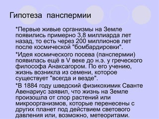 Гипотеза  панспермии   * Первые живые организмы на Земле появились примерно 3,8 миллиарда лет назад, то есть через 200 миллионов лет после космической "бомбардировки". * Идея космического посева (панспермии) появилась ещё в V веке до н.э. у греческого философа Анаксагором. По его учению, жизнь возникла из семени, которое существует "всегда и везде". *В 1884 году шведский физикохимик Сванте Авенариус заявил, что жизнь на Земле произошла от спор растений или микроорганизмов, которые перенесены с других планет под действием светового давления или, возможно, метеоритами.  
