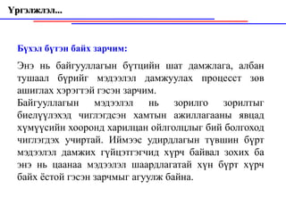 Үргэлжлэл...



  Бүхэл бүтэн байх зарчим:
  Энэ нь байгууллагын бүтцийн шат дамжлага, албан
  тушаал бүрийг мэдээлэл дамжуулах процесст зөв
  ашиглах хэрэгтэй гэсэн зарчим.
  Байгууллагын мэдээлэл нь зорилго зорилтыг
  биелүүлэхэд чиглэгдсэн хамтын ажиллагааны явцад
  хүмүүсийн хооронд харилцан ойлголцлыг бий болгоход
  чиглэгдэх учиртай. Иймээс удирдлагын түвшин бүрт
  мэдээлэл дамжих гүйцэтгэгчид хүрч байвал зохих ба
  энэ нь цаанаа мэдээлэл шаардлагатай xүн бүрт хүрч
  байх ёстой гэсэн зарчмыг агуулж байна.
 