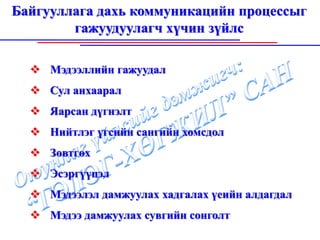 Байгууллага дахь коммуникацийн процессыг
        гажуудуулагч хүчин зүйлс

     Мэдээллийн гажуудал
     Сул анхаарал
     Яарсан дүгнэлт
     Нийтлэг үгсийн сангийн хомсдол
     Зөвтгөх
     Эсэргүүцэл
     Мэдээлэл дамжуулах хадгалах үеийн алдагдал
     Мэдээ дамжуулах сувгийн сонголт
 