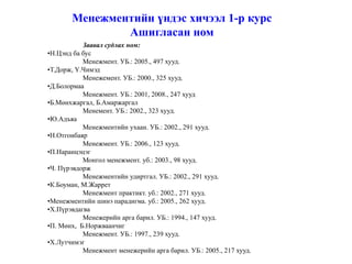 Менежментийн үндэс хичээл 1-р курс
               Ашигласан ном
           Заавал судлах ном:
•Н.Цэнд ба бус
           Менежмент. УБ.: 2005., 497 хууд.
•Т.Дорж, Ү.Чимэд
           Менежемент. УБ.: 2000., 325 хууд.
•Д.Болормаа
           Менежмент. УБ.: 2001, 2008., 247 хууд
•Б.Мөнхжаргал, Б.Амаржаргал
           Менемент. УБ.: 2002., 323 хууд.
•Ю.Адъяа
           Менежментийн ухаан. УБ.: 2002., 291 хууд.
•Н.Отгонбаяр
           Менежмент. УБ.: 2006., 123 хууд.
•П.Наранцэцэг
           Монгол менежмент. уб.: 2003., 98 хууд.
•Ч. Пүрэвдорж
           Менежментийн удиртгал. УБ.: 2002., 291 хууд.
•К.Боуман, М.Жаррет
           Менежмент практикт. уб.: 2002., 271 хууд.
•Менежментийн шинэ парадигма. уб.: 2005., 262 хууд.
•Х.Пүрэвдагва
           Менежерийн арга барил. УБ.: 1994., 147 хууд.
•П. Мөнх, Б.Норжваанчиг
           Менежмент. УБ.: 1997., 239 хууд.
•Х.Лутчимэг
           Менежмент менежерийн арга барил. УБ.: 2005., 217 хууд.
 