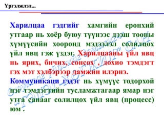 Үргэлжлэл...


  Харилцаа гэдгийг хамгийн ерөнхий
  утгаар нь хоёр буюу түүнээс дээш тооны
  хүмүүсийн хооронд мэдээлэл солилцох
  үйл явц гэж үздэг. Харилцааны үйл явц
  нь ярих, бичих, сонсох , дохио тэмдэгт
  гэх мэт хэлбэрээр дамжин илэрнэ.
  Коммуникаци гэдэг нь хүмүүс тодорхой
  нэг тэмдэгтийн тусламжтагаар ямар нэг
  утга санааг солилцох үйл явц (процесс)
  юм .
 