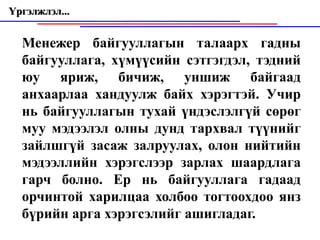 Үргэлжлэл...


  Менежер байгууллагын талаарх гадны
  байгууллага, хүмүүсийн сэтгэгдэл, тэдний
  юу яриж, бичиж, уншиж байгаад
  анхаарлаа хандуулж байх хэрэгтэй. Учир
  нь байгууллагын тухай үндэслэлгүй сөрөг
  муу мэдээлэл олны дунд тархвал түүнийг
  зайлшгүй засаж залруулах, олон нийтийн
  мэдээллийн хэрэгслээр зарлах шаардлага
  гарч болно. Ер нь байгууллага гадаад
  орчинтой харилцаа холбоо тогтоохдоо янз
  бүрийн арга хэрэгсэлийг ашигладаг.
 