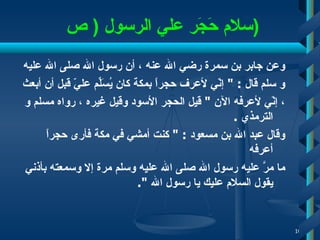 سلام حَجَر علي  الرسول  (  ص  ) وعن جابر بن سمرة رضي الله عنه   ، أن رسول الله صلى الله   عليه  و سلم قال   : "  إنّي لأعرف حجراً بمكة كان يُسَلِّم عليّ قبل أن أبعث   ، إنّي لأعرفه الآن  "  قيل الحجر الأسود وقيل غيره   ، رواه مسلم و الترمذي   . وقال عبد الله بن مسعود   : "  كنت أمشي في مكة فأرى حجراً أعرفه  ما مرَّ عليه رسول الله صلى الله عليه وسلم مرة إلا وسمعته بأذني يقول السلام عليك يا رسول الله  ".  