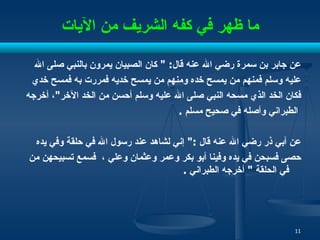 ما ظهر في كفه الشريف من الآيات عن جابر بن سمرة رضي الله عنه قال : "  كان الصبيان يمرون بالنبي صلى الله  عليه وسلم فمنهم من يمسح خده ومنهم من يمسح خديه فمررت به فمسح خدي  فكان الخد   الذي مسحه النبي صلى الله عليه وسلم أحسن من الخد الآخر " ، أخرجه الطبراني وأصله في صحيح مسلم   . عن أبي ذر رضي الله عنه قال  :"  إني لشاهد عند رسول الله في حلقة وفي يده  حصى فسبحن في يده وفينا أبو بكر وعمر وعثمان وعلي  ،  فسمع تسبيحهن من في الحلقة  "  أخرجه الطبراني   . 