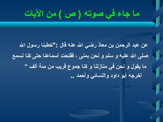 ما جاء في صوته  (  ص  )  من الآيات عن عبد الرحمن بن معاذ رضي الله عنه قال  :" خطبنا رسول الله  صلى الله عليه و سلم و نحن بمنى   ، فَفُتِحَت أسماعنا حتى كنا نسمع ما يقول و نحن في منازلنا و كنا جموع قريب من مئة ألف ” أخرجه أبو داود والنسائي وأحمد  ..   