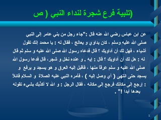    تلبية  فرع  شجرة لنداء النبي   (  ص  ) عن ابن عباس رضي الله عنه قال  :" جاء رجل من بني عامر   إلى النبي  صلى الله عليه وسلم   ، كان يداوي و يعالج   ، فقال له  :   يا محمد إنك تقول  أشياء   ، فهل لك أن أداويك ؟ قال فدعاه رسول الله   صلى الله عليه و سلم ثم قال له  :  هل لك أن أداويك ؟ قال  :  إيه  .  و عنده نخل و شجر، قال فدعا رسول الله صلى الله   عليه و سلم عِرقاً منها   ، فأقبل إليه  العرق  و هو يسجد و يرفع   و  يسجد   حتى انتهى  (   أي وصل إليه   )   ، فأمره النبي عليه الصلاة   و السلام قائلاً  :   إ رجع إلى مكانك فرجع إلى مكانه   ، فقال الرجل  :  و الله لا أكذِّبك بشيء تقوله بعدها أبدا  !" .  