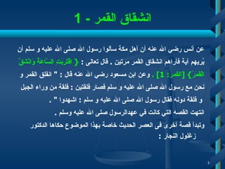 انشقاق القمر   - 1 عن أنس رضي الله عنه أن أهل مكة سألوا رسول الله صلى الله عليه   و   سلم أن  يُريهم آية فأراهم انشقاق القمر مرتين  .  قال تعالى  :   {   اقْتَرَبَتِ السَّاعَةُ وَانْشَقَّ  الْقَمَرُ } [ القمر : 1] .   وعن ابن مسعود رضي الله عنه قال  : "  انفلق القمر و  نحن مع رسول الله صلى الله عليه و سلم فصار فلقتين  :  فلقة من وراء الجبل و فلقة دونه فقال رسول الله صلى الله عليه و سلم  :  اشهدوا  " .  انتهت القصه التي كانت في عهدالرسول صلى الله عليه وسلم   . وتبدأ قصة أخرى فى العصر الحديث خاصة بهذا الموضوع حكاها الدكتور زغلول النجار  : 