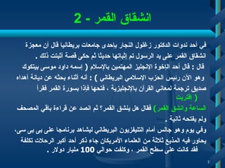 انشقاق القمر   - 2 في أحد ندوات الدكتور زغلول النجار بإحدى جامعات بريطانيا قال أن معجزة  انشقاق القمر على يد الرسول تم إثباتها حديثا ثم   حكى قصة أثبتت ذلك   . قال  :  قال   أحد   ال إ خوة الإنجليز   المهتمين بالإسلام   (  إ سمه   داود موسى بيتكوك وهو الآن رئيس الحزب الإسلامي البريطاني   ) :  أنه أثناء بحثه عن ديانة أهداه  صديق ترجمة لمعاني القرآن بالإنجليزية  ،  فتحها فإذا بسورة القمر فقرأ  (   إ قتربت  الساعة وانشق القمر )   فقال هل ينشق   القمر؟ ثم انصد عن قراءة باقي المصحف  ولم يفتحه ثانية   .  وفي يوم وهو جالس أمام التليفزيون البريطاني ليشاهد برنامجا على بى بى سى ، يحاور فيه المذيع ثلاثة من العلماء الأمريكان   جاء ذكر أحد أكبر الرحلات تكلفة فقد كانت على سطح القمر  ،  وكلفت حوالي  100  مليار دولار  . 