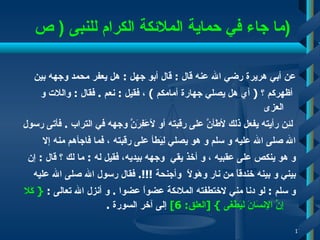 ما جاء في حماية الملائكة الكرام ل لنبى  (  ص  ) عن أبي هريرة رضي الله عنه قال  :  قال أبو جهل  :  هل يعفر محمد   وجهه بين أظهركم ؟  (  أي هل يصلي جهارة أمامكم  )   ، فقيل  :  نعم  .  فقال  :  واللات و العزى لئِن رأيته يفعل ذلك لأطَأنَّ على رقبته أو لأعَفِرَنَّ   وجهه في التراب  .  فأتى رسول  الله صلى الله عليه و سلم و هو يصلي   لِيَطأ على رقبته   ، فما فاجأهم منه إلا  و هو ينكص على عقبيه   ، و أخذ يقي   وجهه بيديه، فقيل له  :  ما لك ؟ قال  :  إن  بيني و بينه خندقاً من نار وهَولاً   وأجنحة ‍‍‍ !!!.  فقال رسول الله صلى الله عليه  و سلم  :  لو دنا مني لاختطفته الملائكة عضواً عضوا  .  و أنزل الله تعالى  :  {   كَلا إِنَّ الإِنسَانَ لَيَطْغَى   } [ العلق : 6]   إلى آخر السورة  . 