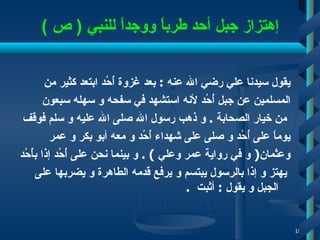 إ هتزاز جبل أحد طرباً ووجداً للنبي  (  ص  ) يقول سيدنا علي رضي الله عنه  :  بعد غزوة أُحُد ابتعد كثير من  المسلمين عن جبل أُحُد لأنه استشهد في سفحه و سهله سبعون من خيار الصحابة   .  و ذهب رسول الله صلى الله عليه و سلم فوقف  يوماً على أُحُد و صلى   على شهداء أُحُد و معه أبو بكر و عمر  وعثمان (   و في رواية عمر   وعلي  )  .  و بينما نحن على   أُحُد إذ ا  بأُحُد يهتز و إذا   بالرسول يبتسم و يرفع قدمه الطاهرة و يضربها على الجبل و يقول  :  أ ثبت   .  
