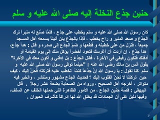 حنين جذع النخلة إليه صلى الله عليه و سلم كان رسول الله صلى الله عليه و سلم يخطب على جذع   ، فلمَّا صُنِع له منبراً ترك  الجذع و صعد المنبر و راح يخطب   ، فإذا بالجذع يئن أنيناً يسمعه أهل المسجد  جميعاً   ، فنزل من على خطبته و قطعها و ضمّ الجذع إلى صدره و قال  :  هدأ جذع ، هدأ جذع   ، إن أردتَ أن أغرسك فتعود أخضراً يؤكل منك إلى يوم القيامة أو  أدفنك   فتكون رفيقي في الآخرة  ،  فقال الجذع  :   بل  إ دفني و أكون معك في الآخرة " يقول أنس بن مالك رضي الله عنه  : " حينما توفي رسول الله صلى الله   عليه   و  سلم  كنا نقول  :  يا رسول الله إنَّ جذعاً كنتً  تخطب عليه فترَكتَه فَحَنَّ إليك   ، كيف حين   تركتنا لا تحنّ القلوب إليك ؟ فحديث الجذع مشهور ومنتشر   ، والخبر فيه  متواتر   ،  أ خرجه  أ هل الصحيح   ، ورواه من الصحابة بضعة عشر رجلاً   .    قال البيهقي   :  قصة حنين الجذع   ، من الأمور الظاهرة التي حملها الخلف عن السلف، وفيها دليل على أن الجمادات قد يخلق الله لها إدراكاً كأشرف الحيوان   .  