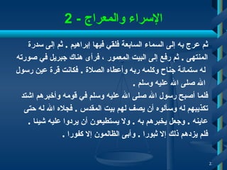 الإسراء والمعراج  - 2 ثم عرج به إلى السماء السابعة فلقي فيها إبراهيم  .  ثم إلى سدرة  المنتهى  .  ثم رفع إلى البيت المعمور  ،  فرأى هناك جبريل في صورته له   ستمائة جناح وكلمه ربه وأعطاه   الصلاة  .  فكانت قرة عين رسول الله صلى الله عليه وسلم  . فلما أصبح رسول الله صلى الله عليه وسلم في قومه وأخبرهم اشتد  تكذيبهم له وسألوه أن يصف لهم بيت المقدس  .  فجلاه الله له حتى  عاينه  .  وجعل يخبرهم به  .  ولا يستطيعون أن يردوا عليه شيئا  .  فلم يزدهم ذلك إلا ثبورا  .  وأبى الظالمون إلا كفورا   . 
