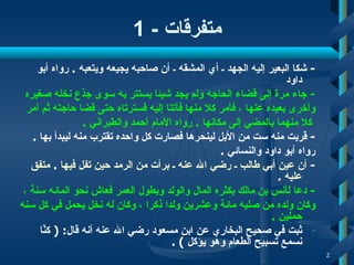 متفرقات  -   1 -  شكا   البعير إليه الجهد ـ أي المشقه ـ أن صاحبه يجيعه ويتعبه  .   رواه أبو داود   -  جاء مر ة  إلى قضاء الحاجه ولم يجد شيئا يستتر به سوى جذع نخله صغيره  وأخرى بعيده عنها  ، فأمر  كلا منها فأتتا إليه فسترتاه حتى قضا حاجته ثم أمر كلا منهما بالمضي إلى مكانها  .   رواه  الأمام أحمد والطبراني   . -  قربت منه ست من الأبل لينحرها فصارت كل واحده   تقترب منه ليبدأ   بها  .   رواه أبو داود والنسائي   . -  أن  عين أبي طالب ـ   رضي الله عنه ـ برأت من الرمد حين تفل فيها  .   متفق عليه   .  -  دعا ل أ نس بن مالك بكثره المال والولد وبطول العمر فعاش نحو المائه سن ة ، وكان ولده من صلبه مائة وعشرين ولدا ذكرا ،   وكان له نخل يحمل في كل سنه حملين   .  ثبت في صحيح البخاري عن ابن مسعود رضي الله عنه أنه قال : (   كنَّا نسمع تسبيح الطعام وهو يؤكل   )   .  