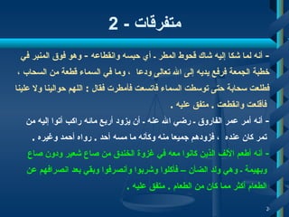 متفرقات  - 2 -  أ نه لما شكا إليه شاك قحوط المطر ـ أي حبسه وانقطاعه   -   وهو فوق المنبر في  خطبة   الجمعة فرفع يديه إلى الله تعالى ودعا  ،  وما في السماء قطعة من السحاب  ،   فطلعت سحابة حتى توسطت السماء فاتسعت فأمطرت   فقال   :   اللهم حوالينا ولا علينا ف أ قلعت وانقطعت  .   متفق عليه   . -  أنه أمر عمر الفاروق ـ رضي الله عنه ـ  أ ن يزود  أ ربع مائه راكب  أ تو ا  إليه من تمر   كان عنده  ،  فزودهم   جميعا   منه وكأنه ما مسه أحد  .   رواه أحمد وغيره   .  -  أ نه  أ طعم الألف الذين كانوا معه في غزوة الخندق من صاع شعير ودون صاع  وبهيمة ـ   وهي ولد الضأن  –  فأكلوا وشربوا وأنصرفوا وبقي بعد   انصرافهم عن الطعام  أ كثر مما كان من الط ع ام  .   متفق عليه   .  