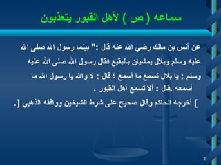 سماعه  (  ص  )  لأهل القبور يتعذبون عن أنس بن مالك رضي الله عنه قال  :"  بينما رسول الله صلى   الله  عليه وسلم وبلال يمشيان بالبقيع فقال رسول الله صلى الله عليه  وسلم  :  يا بلال تسمع ما أسمع ؟ قال  :  لا والله يا رسول الله ما أسمعه  . قال  :  ألا تسمع أهل القبور   . ]   أخرجه الحاكم   وقال صحيح على شرط الشيخين ووافقه الذهبي  [ . 