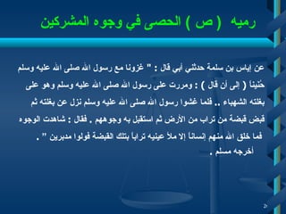    رميه  (  ص  )   الحصى في وجو ه  المشركين عن إياس بن سلمة حدثني أبي قال  : "  غزونا مع رسول الله صلى الله عليه وسلم  حُنَيناً  (  إلى أن قال  )  :   ومررت على رسول الله صلى الله عليه وسلم وهو على  بغلته الشهباء  ..  فلما غشوا رسول الله صلى الله عليه وسلم نزل عن بغلته ثم  قبض قبضة من تراب من الأرض ثم استقبل به وجوههم  .  فقال  :  شاهدت الوجوه فما خلق الله منهم إنساناً إلا ملأ عينيه تراباً بتلك القبضة   فولوا مدبرين ”   .  أخرجه مسلم  . 