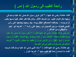 رائحة الطيب فى رسول الله  (  ص  ) قالت عائشة رضي الله عنها  : "  كان عرق رسول الله صلى الله عليه وسلم في  وجهه مثل اللؤلؤ أطيب   من المسك الأذفر، وكان كفه كف عطار طيباً مسها بطيب  أو لم يمسه  ،  يصافحه المصافح  فيظل يومه   يجد ريحها ويضعها على رأس  الصبي فيعرف من بين الصبيان من ريحها على رأسه ”   ،   أخرجه أبو  نعيم والبيهقي وابن عساكر  . عن ليلى مولاة عائشة رضي الله عنها قالت  : "  دخل رسول الله صلى الله عليه  وسلم لقضاء حاجته   ،   فدخلت ولم أر شيئاً ووجدت ريح المسك   ، فقلت يا رسول  الله لم أر شيئاً  !   فقال  :  إن الأرض أمرت أن   تكفيه منا معاشر الأنبياء  "  أخرجه  الحاكم في المستدرك والطبراني في الأوسط  . عن عائشة رضي الله عنها قالت  : "  مات النبي صلى الله عليه وسلم فلما خرجت  نفسه ما شممت رائحة قط أطيب منها  " ، أخرجه البزار   . 
