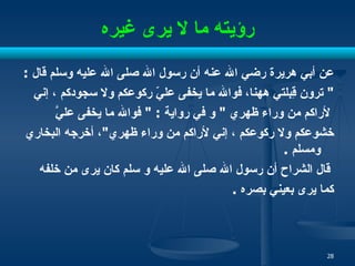 رؤيته ما لا يرى غيره عن أبي هريرة رضي الله عنه أن رسول الله صلى الله عليه   وسلم قال  :  "  ترون قِبلتي ههنا، فوالله ما يخفى عليّ ركوعكم ولا سجودكم   ، إني لأراكم من وراء ظهري  "  و في رواية  : "  فوالله ما يخفى عليَّ  خشوعكم ولا ركوعكم   ، إني لأراكم من وراء ظهري " ، أخرجه البخاري   ومسلم  . قال الشراح أن رسول   الله صلى الله عليه و سلم كان يرى من خلفه كما يرى بعيني   بصره  . 
