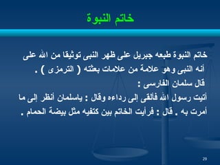 خاتم النبوة خاتم النبوة طبعه جبريل على ظهر النبى توثيقا من الله على أنه النبى وهو علامة من علامات بعثته  (  الترمزى  ) . قال سلمان الفارسى  : أتيت رسول الله فألقى إلى رداءه وقال  :  ياسلمان أنظر إلى ما  أمرت به  .  قال  :  فرأيت الخاتم بين كتفيه مثل بيضة الحمام  . 