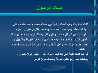 ميلاد الرسول كانت آمنة بنت وهب تحدث  :  أنها حين حملت بمحمد جاءها هاتف ، فقيل لها أنت حملت بسيد هذه الأمة ، فإذا وقع على الأرض فقولى  :  أعيذه بالواحد – من شر كل حاسد ، وقال  :  فإن آية ذلك أن يخرج معه نور يملأ قصور الشام ، فإذا جاء فسميه محمدا فإن إسمه فى التوراة والإنجيل  :  أحمد يحمده أهل السماء وأهل الأرض ، وإسمه فى القرآن  :  محمد فسمته بذلك . قيل لما كانت الليلة التى ولد فيها رسول الله ، إرتجس إيوان كسرى ،  وسقطت منه أربع عشرة شرفة وخمدت نيران فارس  . 