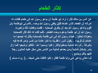 إكثار الطعام   عن أنس بن مالك قال  :  أراد أبو طلحة أن يدعو رسول الله إلى طعام فقالت له  امرأته أن الطعام الذى عندها قليل يكفى رسول الله وحده  .  فأمرنى أبوطلحة بأن  أقوم وأدعو رسول الله بعد أن يتفرق أصحابه ، فقمت وفعلت ذلك وأخبرت  رسول الله أن أبو طلحة يدعوه وحده للطعام ، فلما قلت له ذلك قال لأصحابه  ياهؤلاء تعالوا  .  فجاء رسول الله الى أبى طلحة بأصحابه وقال له اجمعوا ما  عندكم ثم قربوه  .  يقول أنس  :  فقربنا ما كان عندنا من كسر وتمر فدعا فيه  بالبركة  .  ثم دعا ثمانية يدخلواوقال  :  كلوا وسموا الله ، فأكلوا وشبعوا فما زال  يأمر بإدخال ثمانية ومن بعدهم ثمانية من الناس حتى دخل عليه ثمانون رجلا  كلهم يأكل ويشبع  .  ثم دعانى ودعى أمى وأبا طلحة فقال  :  كلوا فأكلنا حتى شبعنا  . (  رواه مسلم  ) 