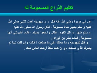 تكليم الذراع المسمومة له عن أبي هريرة رضي الله عنه   قال  :  أن يهودية أهدت للنبي صلى الله  عليه و سلم بخيبر شاة  مسمومة  ، فأكل رسول الله صلى الله عليه و سلم منها ، و أكل القوم ، فقال  :  ارفعوا أيديكم ، فإنما أخبرتني أنها  مسمومة  .  فمات بشر بن البراء  .  و قال لليهودية  :  ما حملك على ما صنعت ؟ قالت  :  إن كنت نبياً لم  يضرك الذي صنعت ، و إن كنت ملكاً أرحت الناس منك  .  