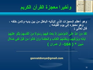 وأخيرا معجزة القرآن الكريم وهو أعظم المعجزات الذي لايأتيه الباطل من   بين يديه ولامن خلفه  ،   وهو  معجزه إلى يوم القيامه   .  قال تعالى  : لَقَدْ مَنَّ اللَّهُ عَلَى الْمُؤْمِنِينَ إِذْ بَعَثَ فِيهِمْ رَسُولًا مِنْ أَنْفُسِهِمْ يَتْلُو عَلَيْهِمْ آيَاتِهِ وَيُزَكِّيهِمْ وَيُعَلِّمُهُمُ الْكِتَابَ وَالْحِكْمَةَ وَإِنْ كَانُوا مِنْ قَبْلُ لَفِي ضَلَالٍ مُبِينٍ   * ( 164-  آل عمران  ) [email_address] 