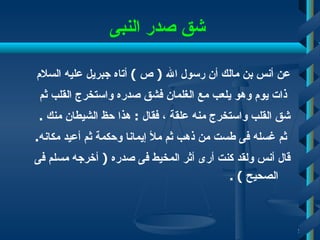شق صدر النبى   عن أنس بن مالك أن رسول الله  (  ص  )  أتاه جبريل عليه السلام ذات يوم وهو يلعب مع الغلمان فشق صدره واستخرج القلب ثم  شق القلب واستخرج منه علقة ، فقال  :  هذا حظ الشيطان منك  . ثم غسله فى طست من ذهب ثم ملأ إيمانا وحكمة ثم أعيد مكانه . قال أنس ولقد كنت أرى أثر المخيط فى صدره  (  أخرجه مسلم فى الصحيح  ) . 
