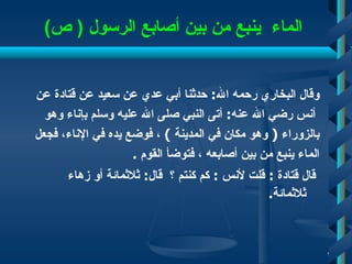 الماء  ينبع من بين أصابع الرسول   (  ص ) وقال البخاري رحمه الله :  حدثنا أبي عدي عن سعيد عن قتادة   عن أنس رضي الله عنه :  أتى النبي صلى الله عليه وسلم بإناء وهو  بالزوراء  (   وهو مكان في المدينة   )   ، فوضع يده في الإناء، فجعل  الماء ينبع من بين أصابعه   ، فتوضأ القوم   . قال قتادة   :  قلت لأنس   :  كم كنتم   ؟   قال :  ثلاثمائة أو زهاء ثلاثمائة .  