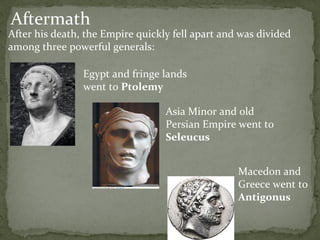 Aftermath After his death, the Empire quickly fell apart and was divided among three powerful generals: Egypt and fringe lands went to  Ptolemy Asia Minor and old Persian Empire went to  Seleucus Macedon and Greece went to  Antigonus 