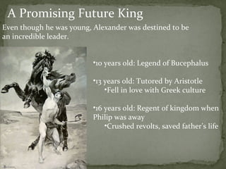 A Promising Future King 10 years old: Legend of Bucephalus  13 years old: Tutored by Aristotle Fell in love with Greek culture  16 years old: Regent of kingdom when Philip was away Crushed revolts, saved father’s life  Even though he was young, Alexander was destined to be an incredible leader. 