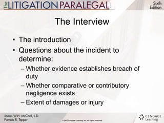 The Interview
• The introduction
• Questions about the incident to
determine:
– Whether evidence establishes breach of
duty
– Whether comparative or contributory
negligence exists
– Extent of damages or injury
 