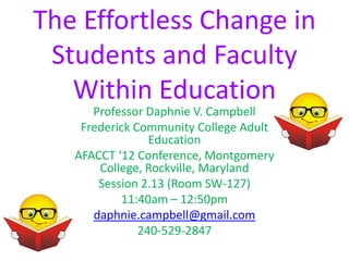 The Effortless Change in
 Students and Faculty
   Within Education
      Professor Daphnie V. Campbell
    Frederick Community College Adult
                 Education
   AFACCT ‘12 Conference, Montgomery
       College, Rockville, Maryland
       Session 2.13 (Room SW-127)
           11:40am – 12:50pm
      daphnie.campbell@gmail.com
               240-529-2847
 