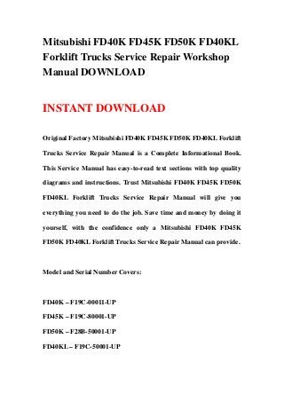 Mitsubishi FD40K FD45K FD50K FD40KL
Forklift Trucks Service Repair Workshop
Manual DOWNLOAD


INSTANT DOWNLOAD

Original Factory Mitsubishi FD40K FD45K FD50K FD40KL Forklift

Trucks Service Repair Manual is a Complete Informational Book.

This Service Manual has easy-to-read text sections with top quality

diagrams and instructions. Trust Mitsubishi FD40K FD45K FD50K

FD40KL Forklift Trucks Service Repair Manual will give you

everything you need to do the job. Save time and money by doing it

yourself, with the confidence only a Mitsubishi FD40K FD45K

FD50K FD40KL Forklift Trucks Service Repair Manual can provide.



Model and Serial Number Covers:



FD40K – F19C-00011-UP

FD45K – F19C-80001-UP

FD50K – F28B-50001-UP

FD40KL – F19C-50001-UP
 