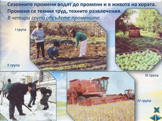 Сезонните промени водят до промени и в живота на хората.
Променя се техния труд, техните развлечения.
В четири групи обсъдете промените.

    І група




ІІ група

                                                    ІІІ група




                                                ІV група
 