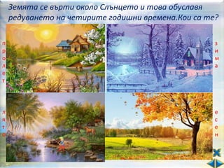 Земята се върти около Слънцето и това обуславя
    редуването на четирите годишни времена.Кои са те?
     От мойте бодри стъпки    Завивам с черга бяла
п    се пукат всички пъпки.   земята погрозняла.      з
р    Затоплям аз земята.      Сковавам аз реките      и
о    Поливам ви житата.       и помрачавам дните.     м
л                                                     а
е
     Игрив е моят полет.      Но пак съм ви любима.
т    Наричате ме…             Наричате ме…


     Аз водя дните жарки,     Пък аз ора полята.
л    довеждам ви жетварки.    Зова на труд децата.    е
я    И стоплям ви водите,     Обичам плодовете.       с
т                                                     е
о    та в тях да се топите.   Събличам лесовете.      н
     Добре съм ви познато.    Не чувам птича песен.
     Наричате ме…             Наричате ме…
 