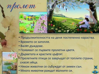 • Продължителността на деня постепенно нараства.
• Времето се затопля.
• Валят дъждове.
• Появяват се първите пролетни цветя.
• Дърветата и храстите цъфтят.
• Прелетните птици се завръщат от топлите страни,
 снасят яйца.
• Някои животни се събуждат от зимен сън.
• Много животни раждат малките си.
 