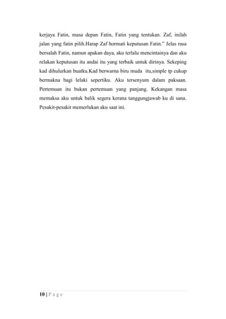 kerjaya Fatin, masa depan Fatin, Fatin yang tentukan. Zaf, inilah
jalan yang fatin pilih.Harap Zaf hormati keputusan Fatin.” Jelas rasa
bersalah Fatin, namun apakan daya, aku terlalu mencintainya dan aku
relakan keputusan itu andai itu yang terbaik untuk dirinya. Sekeping
kad dihulurkan buatku.Kad berwarna biru muda itu,simple tp cukup
bermakna bagi lelaki sepertiku. Aku tersenyum dalam paksaan.
Pertemuan itu bukan pertemuan yang panjang. Kekangan masa
memaksa aku untuk balik segera kerana tanggungjawab ku di sana.
Pesakit-pesakit memerlukan aku saat ini.




10 | P a g e
 